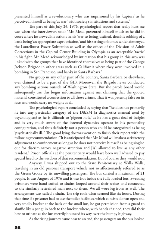 presented himself as a revolutionary who was imprisoned by his ‘captors” as he perceived himself s being ‘at war’ with society’ insicutions and systems.”  “The pare of this July 26, 1976, psychologieal repore that really hure me was when the interviewers said: “Mr. Mead presented himself much as he did in court where he viewed hisactions in his‘war’ as being justifed, thus his robbing ofa bank being ‘an appropriate expropriation; and his secing of bombs which destroyed the Laurelhurse Power Substation as well as the offices of the Division of Adult Corrections in the Capitol Center Building in Olympia a5 an acceptable ‘actic’ in his fighe. Mr. Mead acknowledged by intimation that his group in this area was linked with the groups that have identified themselves as being part of the George. Jackson Brigade in other arcas such as California where they were involved in a bombing in San Francisco, and banks in Santa Barbara”  No group in any other part of the country, Santa Barbara or clsewhere, ever caimed to be a part of the GJB. Moreover, the Brigade never conducted any bombing actions outside of Washington State. But the parole board would subsequently use this bogas information against me, claiming that the quored material constituted a confession toall those crimes. That it was patendy false on its face and would carry no weight acall.  The psychological report concluded by saying that *he does not primarily fit inco any particular category of the D&SM (a diagnosties manual used by psychologists) as he is difficult to ‘pigeon hole! as he has a grear deal of insight and is very much aware of the internal dynamics operant in his personalicy configuration, and thus definitely not a person who could be categorized as being ‘psychiatrically ill” The good lying doctors went on to finish their report with the following recommendarion: It anticipated that Mr: Mead will make a sacsfactory adjustment to confinement as long s he does no perceive himself as being singled out for discriminatory negative attention and [is] allowed to live as any other resident Prison officials a the penitentiary would have been well advised to pay special heed o the wisdom of that recommendation. But of course they would no.  Anyway, 1 was shipped out to the State Penitentiary ar Walla Walla, traveling in an old prisoner transport vehicle not so affectionately referred to as the Green Goose by its unwilling passengers. The bus carried 2 maximum of 21 people. It was August of 1976 and ic was hot inside the fully loaded bus. Sweating prisoners were hand cuffed to chains looped around their waists and connected 0 the similarly restrained man next to chem. We all wore leg irons as well. The arcangement was called a chain. The trip took what scemed lke six hours. During that time ifa prisoner had to use the toilt Facilties, which consisted of an open and very smelly bucket at the back of the small bus, he got permission from a guard to. shuffl like 2 penguin back to the bucker, where, with hands chained, they did their best to urinate as the bus merrily bounced its way over the bumpy highway.  ‘Asthe iringjourney came near to.an end, the passengers on the bus looked  